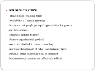  FOR ORGANIZATIONS

 -attracting and retaining talent
 -Availability of human resources
 -It ensures that people get equal opportunities for growth
 and development.
 -Enhances cultural diversity
 -Promote organizational goodwill
 -roles are clarified in career counseling .
 -more realistic approach of what is expected of them.
 -personal career planning ability is increased
 -human resource systems are effectively utilized
 