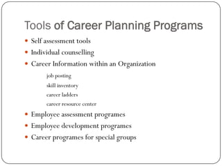 Tools of Career Planning Programs
 Self assessment tools
 Individual counselling
 Career Information within an Organization
       job posting
       skill inventory
       career ladders
       career resource center
 Employee assessment programes
 Employee development programes
 Career programes for special groups
 