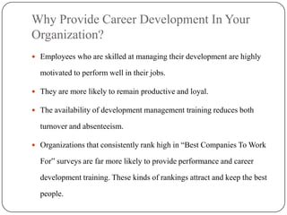 Why Provide Career Development In Your
Organization?
 Employees who are skilled at managing their development are highly

  motivated to perform well in their jobs.

 They are more likely to remain productive and loyal.

 The availability of development management training reduces both

  turnover and absenteeism.

 Organizations that consistently rank high in “Best Companies To Work

  For” surveys are far more likely to provide performance and career

  development training. These kinds of rankings attract and keep the best

  people.
 