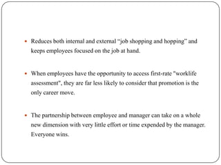  Reduces both internal and external “job shopping and hopping” and
  keeps employees focused on the job at hand.


 When employees have the opportunity to access first-rate "worklife
  assessment", they are far less likely to consider that promotion is the
  only career move.


 The partnership between employee and manager can take on a whole
  new dimension with very little effort or time expended by the manager.
  Everyone wins.
 