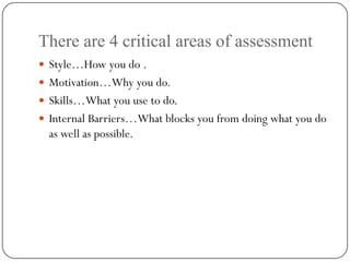 There are 4 critical areas of assessment
 Style…How you do .
 Motivation…Why you do.
 Skills…What you use to do.
 Internal Barriers…What blocks you from doing what you do
  as well as possible.
 