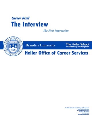 Career Brief
The Interview
                    The First Impression



         Brandeis University

         Heller Office of Career Services




                                     The Heller School for Social Policy and Management
                                                                  Office of Career Services
                                                                415 South Street, MS 035
                                                                     Waltham, MA 02454
                                                                            781-736-3362
                                                                  GotWork@Brandeis.edu
 