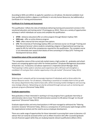 According to SEEK.com (2012), to apply for a position as a LD advisor, the desired candidate must
have qualifications (either a degree or certificate) in not only Human Resources, but additionally a
Certificate IV in Training and Assessment.

Certificate IV in Training and Assessment

This qualification ‘reflects the roles of individuals delivering training and assessment services in the
vocational education and training sector’ (Training.gov.au 2012). There are a variety of opportunities
and ways in which individuals can access and complete this qualification:

     OTEN - (distance education) offer an online program through Western Sydney TAFE
     SEEK.com - offer an online distance program
     TAFE - offers internal full time and part time options
     UTS- The University of Technology Sydney offers an intensive course run through ‘Training and
     Development Services’ where students completing a degree in Organisational Learning may
     apply for RPL for half of the competencies required for this qualification. The complete course
     is run intensively over several short blocks of time consisting of 2-4 days (UTS: Training and
     Development Services 2012).

Competitive nature of the current job market

“The competitive nature of the current job market means a high number of… graduates and school-
leavers are competing against each other for limited positions” (Graduate Management Association
of Australia n.d.). To become a LD advisor experience is imperative (Smart Manager 2012).
“Participating in either paid or voluntary work experience with a HR team will strengthen a
candidate's CV and give them a better opportunity in the job market” (Personnel Today 2011).

Networking

Widening one’s networks will be increasingly important if individuals wish to thrive within the
Human Resource sector. For LD advisors, networking is essential as it enables them to link up with
the various departments they need to liaise with, whilst increasing market intelligence and sourcing
new strategic alliances. Networking can also be achieved through avenues such as mentoring and
graduate programs (Personnel Today 2010).

Graduate opportunities:

New graduates or those interested in working in LD may progress from a graduate internship or
administrative role to move “from HR administration assistant to HR advisor through ‘on-the-job’
experience” (Personnel Today 2011).

Graduate opportunities and entry-level positions in HR have managed to withstand the “faltering
economic recovery” (Personnel Today, 2011) as a consequence of continuously rapid changes within
the organisational context and the need to pursue employee development.

There are a wide range of opportunities for those interested in pursuing their career to become a LD
advisor that can easily be accessed online such as Allianz Insurance who offer successful graduate
recruits financial support while they are studying towards relevant qualifications (Allianz 2011).
 