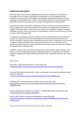 Changes to LD and its functions

One of the most influential factors changing current and future employment for LD advisors is
technology. With an increase in technology and a demand for more technologically literate
individuals, it can be said that “technology and technological change will dominate the working
landscape” (Smart Manager 2011). In effect, technological changes will increase the demand for a
highly skilled workforce and add volumes of change in workplaces (Smart Manager 2011).

There will be increase in the need for LD advisors, as there is a shift from training to learning. As a
result, employees will need to be constantly monitoring their own development and will have to
engage in ‘lifelong learning’ in order to stay current within their workplace. “Employers will expect
individuals to invest in their own training in new technology as it hits the market and seeps into work
processes” (Smart Manager 2011).

For employers, the processes they use to employ and retain staff will become more selective and
complex, as employers will stress the need for the best and will be extremely selective in their
choice of employees, especially within these difficult economic times. An implication of this trend for
LD advisors is that it may require those in the position to focus more on re-development and
retention of staff during times of upcoming organisational change, due to the continuous changes in
the workplace (Smart Manager 2011).

In addition, there has been a shift from training purely for technical skills, towards training in soft
skills, as a result of employment shortages and the growing desires of organisations to keep their
employees engaged and to differentiate themselves from their competitors (AGL 2012, pers. comm.,
1 May).


References
Allianz 2011, Professional Development, viewed 2 May 2012,
<http://www.allianz.com.au/careers/career-development/professional-development>


Burswood Entertainment Complex 2011, Careers at Burswood - Learning and Development Advisor,
viewed 27 April 2012,
<https://crownltd.taleo.net/careersection/chef/jobdetail.ftl?job=46842&lang=en


CareerOne 2011, Learning Development Advisor Job, viewed 27 April 2012,
<http://jobview.careerone.com.au/Learning-Development-Advisor-Job-Brisbane-QLD-AU-
108266856.aspx>


Graduate Management Association of Australia n.d., GMMA White Paper, viewed 2 May 2012,
<http://www.gmaa.com.au/gmaa-whitepaper/>

Hulse, S. 2010, Trends in Learning and Development, viewed 4 May 2012,
<http://learningsolutions.jplcreative.com/blog/index.php/2010/06/04/trends-in-learning-and-
development/>


Personnel Today 2011, Graduate Routes into HR, viewed 1 May 2012,
 