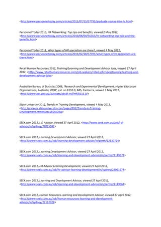 <http://www.personneltoday.com/articles/2011/07/15/57793/graduate-routes-into-hr.html>


Personnel Today 2010, HR Networking: Top tips and benefits, viewed 2 May 2012,
<http://www.personneltoday.com/articles/2010/08/04/56363/hr-networking-top-tips-and-the-
benefits.html>


Personnel Today 2011, What types of HR specialism are there?, viewed 4 May 2012,
<http://www.personneltoday.com/articles/2011/02/28/57391/what-types-of-hr-specialism-are-
there.html>


Retail Human Resources 2012, Training/Learning and Development Advisor Jobs, viewed 27 April
2012, <http://www.retailhumanresources.com/job-seekers/retail-job-types/training-learning-and-
development-advisor-jobs>


Australian Bureau of Statistics 2008, ‘Research and Experimental Development, Higher Education
Organisations, Australia, 2008’, cat. no 8110.0, ABS, Canberra, viewed 3 May 2012,
<http://www.abs.gov.au/ausstats/abs@.nsf/mf/8111.0/>


State University 2012, Trends in Training Development, viewed 4 May 2012,
<http://careers.stateuniversity.com/pages/852/Trends-in-Training-
Development.html#ixzz1u6OluOkw>


SEEK.com 2012, L D Advisor, viewed 27 April 2012, <http://www.seek.com.au/Job/l-d-
advisor/in/sydney/22015581>


SEEK.com 2012, Learning Development Advisor, viewed 27 April 2012,
<http://www.seek.com.au/Job/learning-development-advisor/in/perth/22130724>


SEEK.com 2012, Learning Development Advisor, viewed 27 April 2012,
<http://www.seek.com.au/Job/learning-and-development-advisor/in/perth/22149673>


SEEK.com 2012, HR Advisor Learning Development, viewed 27 April 2012,
<http://www.seek.com.au/Job/hr-advisor-learning-development/in/sydney/22061674>


SEEK.com 2012, Learning and Development Advisor, viewed 27 April 2012,
<http://www.seek.com.au/Job/learning-and-development-advisor/in/perth/22149064>


SEEK.com 2012, Human Resources Learning and Development Advisor, viewed 27 April 2012,
<http://www.seek.com.au/Job/human-resources-learning-and-development-
advisor/in/sydney/22112028>
 