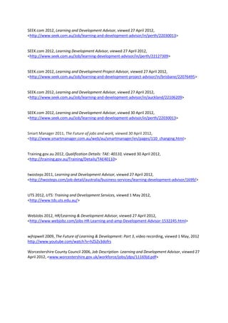 SEEK.com 2012, Learning and Development Advisor, viewed 27 April 2012,
<http://www.seek.com.au/Job/learning-and-development-advisor/in/perth/22030013>


SEEK.com 2012, Learning Development Advisor, viewed 27 April 2012,
<http://www.seek.com.au/Job/learning-development-advisor/in/perth/22127309>


SEEK.com 2012, Learning and Development Project Advisor, viewed 27 April 2012,
<http://www.seek.com.au/Job/learning-and-development-project-advisor/in/brisbane/22076495>


SEEK.com 2012, Learning and Development Advisor, viewed 27 April 2012,
<http://www.seek.com.au/Job/learning-and-development-advisor/in/auckland/22106209>


SEEK.com 2012, Learning and Development Advisor, viewed 30 April 2012,
<http://www.seek.com.au/Job/learning-and-development-advisor/in/perth/22030013>


Smart Manager 2011, The Future of jobs and work, viewed 30 April 2012,
<http://www.smartmanager.com.au/web/au/smartmanager/en/pages/110_changing.html>


Training.gov.au 2012, Qualification Details: TAE: 40110, viewed 30 April 2012,
<http://training.gov.au/Training/Details/TAE40110>


twosteps 2011, Learning and Development Advisor, viewed 27 April 2012,
<http://twosteps.com/job-detail/australia/business-services/learning-development-advisor/1699/>


UTS 2012, UTS: Training and Development Services, viewed 1 May 2012,
<http://www.tds.uts.edu.au/>


WebJobs 2012, HR/Learning & Development Advisor, viewed 27 April 2012,
<http://www.webjobz.com/jobs-HR-Learning-and-amp-Development-Advisor-1532245.html>


wjhipwell 2009, The Future of Learning & Development: Part 3, video recording, viewed 1 May, 2012
http://www.youtube.com/watch?v=hZ5Zv3dofrs

Worcestershire County Council 2006, Job Description- Learning and Development Advisor, viewed 27
April 2012, <www.worcestershire.gov.uk/workforce/jobs/jdps/11169jd.pdf>
 