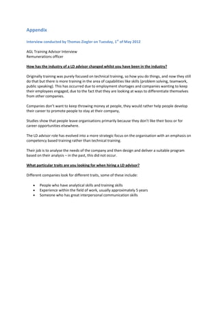 Appendix

Interview conducted by Thomas Ziegler on Tuesday, 1st of May 2012

AGL Training Advisor Interview
Remunerations officer

How has the industry of a LD advisor changed whilst you have been in the industry?

Originally training was purely focused on technical training, so how you do things, and now they still
do that but there is more training in the area of capabilities like skills (problem solving, teamwork,
public speaking). This has occurred due to employment shortages and companies wanting to keep
their employees engaged, due to the fact that they are looking at ways to differentiate themselves
from other companies.

Companies don’t want to keep throwing money at people, they would rather help people develop
their career to promote people to stay at their company,

Studies show that people leave organisations primarily because they don’t like their boss or for
career opportunities elsewhere.

The LD advisor role has evolved into a more strategic focus on the organisation with an emphasis on
competency based training rather than technical training.

Their job is to analyse the needs of the company and then design and deliver a suitable program
based on their analysis – in the past, this did not occur.

What particular traits are you looking for when hiring a LD advisor?

Different companies look for different traits, some of these include:

        People who have analytical skills and training skills
        Experience within the field of work, usually approximately 5 years
        Someone who has great interpersonal communication skills
 