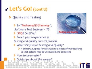 Let’s Go! (cont’d)12Quality and TestingBy “Mohamed El-Shenway”,  Software Test Engineer - ITSISTQB CertifiedPure 2 years experience in testing and quality control process.What’s Software Testing and Quality?A primary purpose for testing is to detect software failures so that defects may be uncovered and correctedHow to be a tester?Quick tips about this career!Testing and Quality