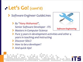 Let’s Go! (cont’d)13Software Engineer GuideLinesBy “Hany Mohamed”, 	Senior Software Developer - ITSMasters in Computer SciencePure 3 years in development activities and other 4 years in teaching and instructingDiscover SDLC!How to be a developer?And quick tips!Software Engineering