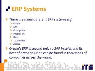  ERP SystemsThere are many different ERP systems e.g.OracleSAPGreat plainsPeople SoftBaanJ.D EdwardsAccessOracle’s ERP is second only to SAP in sales and its best of breed solution can be found in thousands of companies across the world. 20
