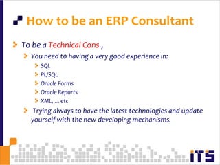 To be a Technical Cons., You need t0 having a very good experience in:SQLPL/SQLOracle FormsOracle ReportsXML, …etc Trying always to have the latest technologies and update yourself with the new developing mechanisms.32How to be an ERP Consultant