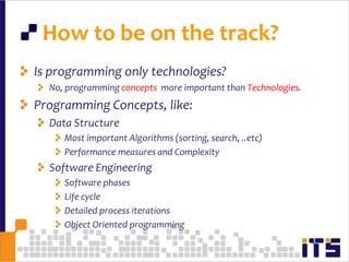  How to be on the track?Is programming only technologies?No, programming concepts  more important than Technologies.Programming Concepts, like:Data StructureMost important Algorithms (sorting, search, ..etc)Performance measures and ComplexitySoftware Engineering Software phasesLife cycleDetailed process iterationsObject Oriented programming70
