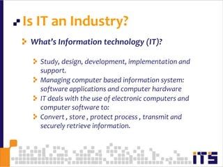 Is IT an Industry?8What’s Information technology (IT)?Study, design, development, implementation and support.Managing computer based information system:  software applications and computer hardwareIT deals with the use of electronic computers and computer software to:Convert , store , protect process , transmit and securely retrieve information.