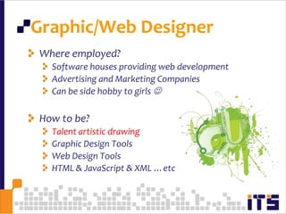 Graphic/Web Designer84Who is?Focus on visual communication and presentationCreating presentations of content through the World Wide Web, by way of a Web browsertext, images and forms can be placed on the page  using HTML/ XHTML / XML tagsBefore creating and uploading a website, it is important to take the time to plan exactly what is needed in the website.Designing more complex media requires tools such as Adobe Flash, Adobe Photoshop … etc