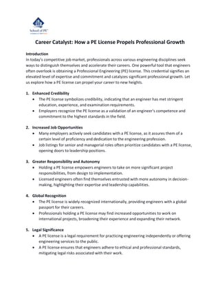 Career Catalyst: How a PE License Propels Professional Growth
Introduction
In today's competitive job market, professionals across various engineering disciplines seek
ways to distinguish themselves and accelerate their careers. One powerful tool that engineers
often overlook is obtaining a Professional Engineering (PE) license. This credential signifies an
elevated level of expertise and commitment and catalyzes significant professional growth. Let
us explore how a PE license can propel your career to new heights.
1. Enhanced Credibility
• The PE license symbolizes credibility, indicating that an engineer has met stringent
education, experience, and examination requirements.
• Employers recognize the PE license as a validation of an engineer's competence and
commitment to the highest standards in the field.
2. Increased Job Opportunities
• Many employers actively seek candidates with a PE license, as it assures them of a
certain level of proficiency and dedication to the engineering profession.
• Job listings for senior and managerial roles often prioritize candidates with a PE license,
opening doors to leadership positions.
3. Greater Responsibility and Autonomy
• Holding a PE license empowers engineers to take on more significant project
responsibilities, from design to implementation.
• Licensed engineers often find themselves entrusted with more autonomy in decision-
making, highlighting their expertise and leadership capabilities.
4. Global Recognition
• The PE license is widely recognized internationally, providing engineers with a global
passport for their careers.
• Professionals holding a PE license may find increased opportunities to work on
international projects, broadening their experience and expanding their network.
5. Legal Significance
• A PE license is a legal requirement for practicing engineering independently or offering
engineering services to the public.
• A PE license ensures that engineers adhere to ethical and professional standards,
mitigating legal risks associated with their work.
 