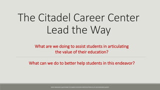 The Citadel Career Center
Lead the Way
What are we doing to assist students in articulating
the value of their education?
What can we do to better help students in this endeavor?
NACE RESEARCH QUESTIONS TO CAREER CENTERS PARTICIPATING IN 1ST DESTINATION SURVEY
 