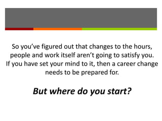 So you’ve figured out that changes to the hours,
people and work itself aren’t going to satisfy you.
If you have set your mind to it, then a career change
needs to be prepared for.
But where do you start?
 