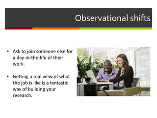 Observational shifts
• Ask to join someone else for
a day-in-the-life of their
work.
• Getting a real view of what
the job is like is a fantastic
way of building your
research.
 