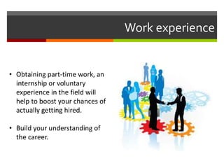 Work experience
• Obtaining part-time work, an
internship or voluntary
experience in the field will
help to boost your chances of
actually getting hired.
• Build your understanding of
the career.
 