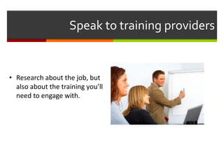 Speak to training providers
• Research about the job, but
also about the training you’ll
need to engage with.
 