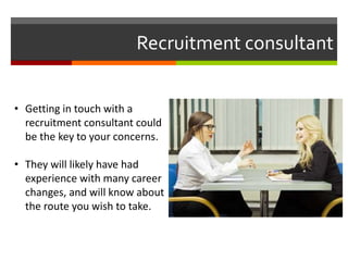 Recruitment consultant
• Getting in touch with a
recruitment consultant could
be the key to your concerns.
• They will likely have had
experience with many career
changes, and will know about
the route you wish to take.
 