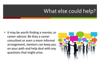 What else could help?
• It may be worth finding a mentor, or
career advisor. Be they a career
consultant or even a more informal
arrangement, mentors can keep you
on your path and help deal with any
questions that might arise .
 