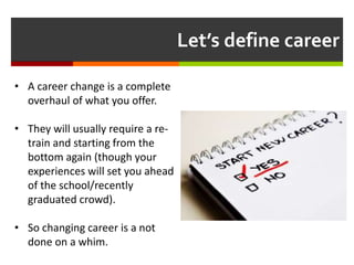 Let’s define career
• A career change is a complete
overhaul of what you offer.
• They will usually require a re-
train and starting from the
bottom again (though your
experiences will set you ahead
of the school/recently
graduated crowd).
• So changing career is a not
done on a whim.
 