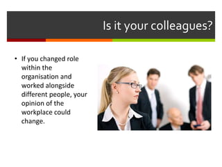 Is it your colleagues?
• If you changed role
within the
organisation and
worked alongside
different people, your
opinion of the
workplace could
change.
 