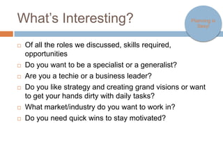 What’s Interesting?                                                 Planning is
                                                                       Sexy!



   Of all the roles we discussed, skills required, opportunities
   Do you want to be a specialist or a generalist?
   Are you a techie or a business leader?
   Do you like strategy and creating grand visions or want to get your
    hands dirty with daily tasks?
   What market/industry do you want to work in?
   Do you need quick wins to stay motivated?
 