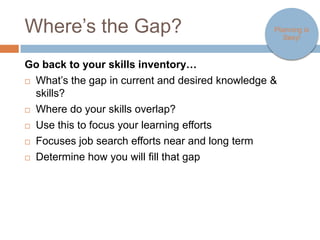 Where’s the Gap?                                                Planning is
                                                                   Sexy!



Go back to your skills inventory…
   What’s the gap in current and desired knowledge & skills?
   Where do your skills overlap?
   Use this to focus your learning efforts
   Focuses job search efforts near and long term
   Determine how you will fill that gap
 