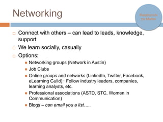 Networking                                                        Relationships
                                                                     Matter




   Connect with others – can lead to leads, knowledge, support
   We learn socially, casually
   Options:
       Networking groups (Network in Austin)
       Job Clubs
       Online groups and networks
         (LinkedIn, Twitter, Facebook, eLearning Guild): Follow
         industry leaders, companies, learning analysts, etc.
       Professional associations (ASTD, STC, Women in
         Communication)
       Blogs – can email you a list…..
 