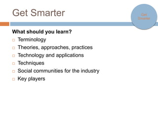 Get Smarter                               Get Smarter



What should you learn?
   Terminology
   Theories, approaches, practices
   Technology and applications
   Techniques
   Social communities for the industry
   Key players
 