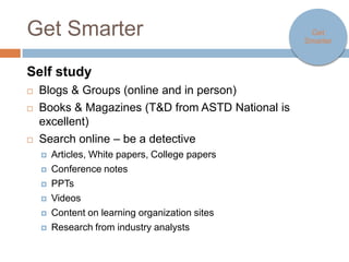 Get Smarter                                                   Get Smarter



Self study
   Blogs & Groups (online and in person)
   Books & Magazines (T&D from ASTD National is excellent)
   Search online – be a detective
     Articles, White papers, College papers

     Conference notes

     PPTs

     Videos

     Content on learning organization sites

     Research from industry analysts
 