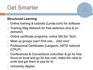Get Smarter                                                     Get Smarter



Structured Learning
   Online training & tutorials (Lynda.com) for software
   Training Mag Network for free webinars (live & on demand)
   Online certificate programs, online MA Ed. Tech,
   Meet up groups (can’t find one… start one!
   Professional Certificates (Langevin, ASTD national (CPLP)
   Conferences & Conventions (volunteer & go for free, focus on local
    and go for low cost, make the case to work and get them to pay for
    it)
   University degree
 