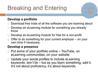 Breaking and Entering                                                 Breaking
                                                                        and
                                                                      entering


Develop a portfolio
   Download free trials of all the software you are learning about
   Develop an eLearning module for something you already know
   Develop an eLearning module for free for a non-profit
   Offer to do something for your current employer – on your own time
    if necessary
Develop a presence
   Put some of your portfolio online – YouTube, on eLearning
    communities, on your website
   Update your social profiles to include eLearning keywords; don’t lie
    – but as you learn something, add it. It’s not about proficiency, it’s
    about keywords.

 