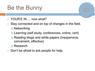 Be the Bunny                                                     Be the
                                                                 Bunny



   YOUR’E IN … now what?
   Stay connected and on top of changes in the field.
     Networking

     Learning (self study, conferences, online, cert)

     Reading blogs and white papers (Inexpensive, convenient,
       effective)
     Research

   Don’t be afraid to ask people for help.
 