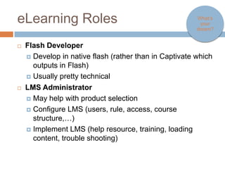 eLearning Roles                                                  What’s your
                                                                  dream?



   Flash Developer
     Develop in native flash (rather than in Captivate which outputs in
       Flash)
     Usually pretty technical

   LMS Administrator
     May help with product selection

     Configure LMS (users, rule, access, course structure,…)

     Implement LMS (help resource, training, loading content, trouble
      shooting)
 