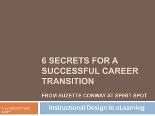 6 SECRETS FOR A
                        SUCCESSFUL CAREER
                        TRANSITION
                        FROM SUZETTE CONWAY AT SPIRIT SPOT

Copyright 2012 Spirit     Instructional Design to eLearning
Spot™
 
