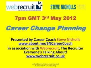 7pm GMT 3rd May 2012

Career Change Planning
  Presented by Career Coach Steve Nicholls
       www.about.me/SNCareerCoach
in association with Webrecruit, The Recruiter
          Everyone’s Talking About!
            www.webrecruit.co.uk
              contact@stevenichollscareercoaching.co.uk
                   © Steve Nicholls Career Coaching
 