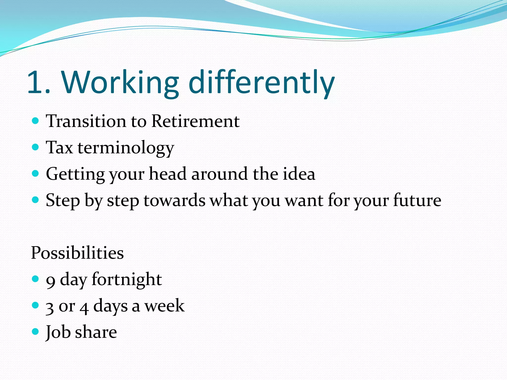 1. Working differently
 Transition to Retirement
 Tax terminology
 Getting your head around the idea
 Step by step towards what you want for your future


Possibilities
 9 day fortnight
 3 0r 4 days a week
 Job share
 