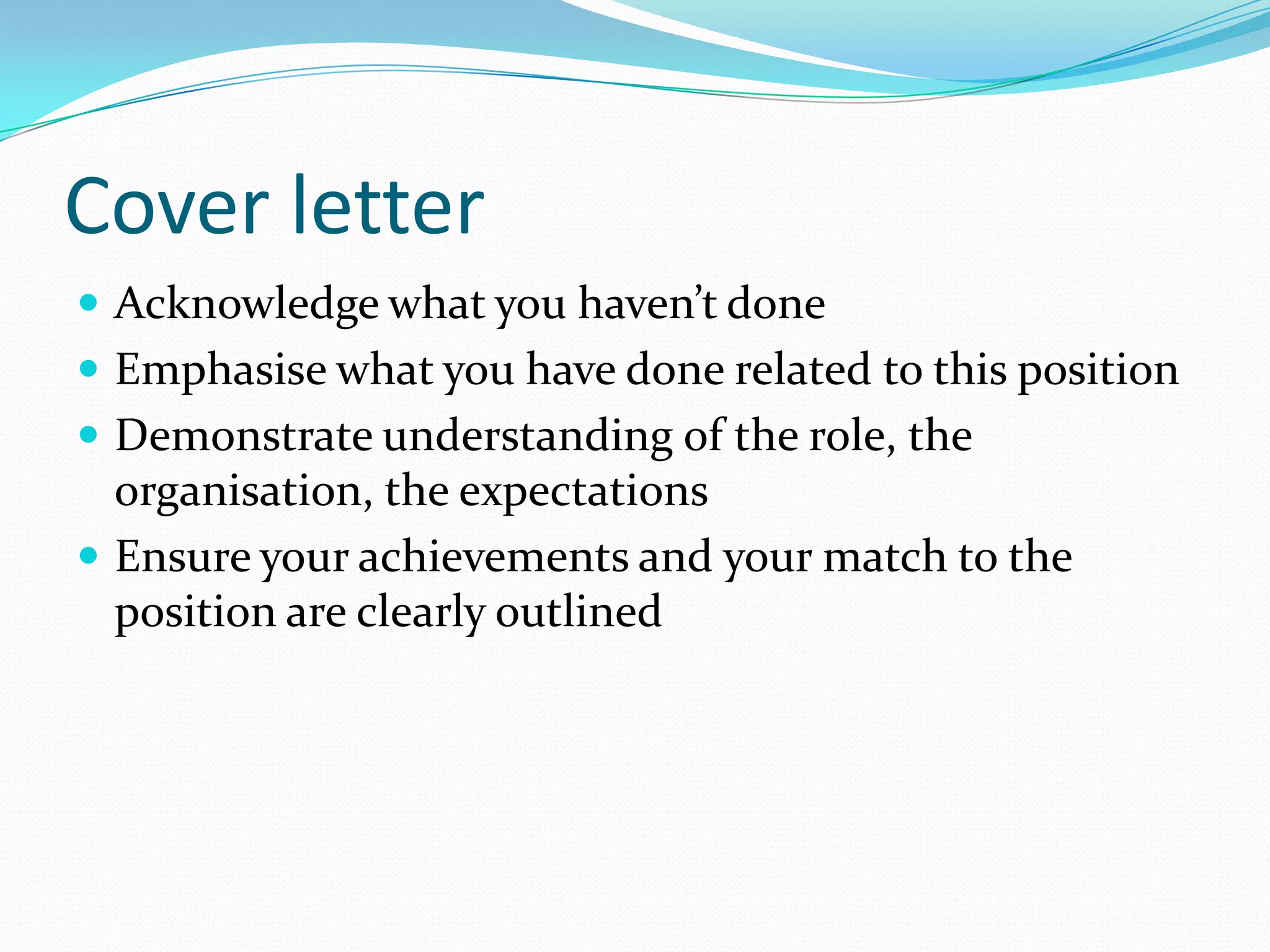 Cover letter
 Acknowledge what you haven’t done
 Emphasise what you have done related to this position
 Demonstrate understanding of the role, the
  organisation, the expectations
 Ensure your achievements and your match to the
  position are clearly outlined
 