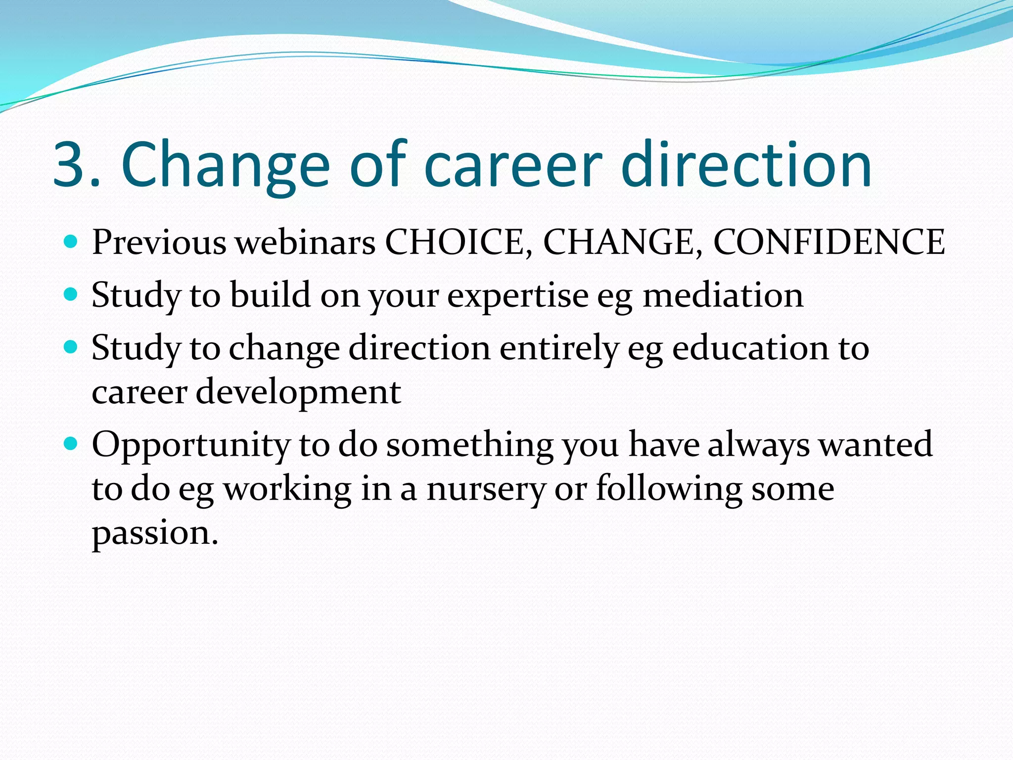 3. Change of career direction
 Previous webinars CHOICE, CHANGE, CONFIDENCE
 Study to build on your expertise eg mediation
 Study to change direction entirely eg education to
  career development
 Opportunity to do something you have always wanted
  to do eg working in a nursery or following some
  passion.
 