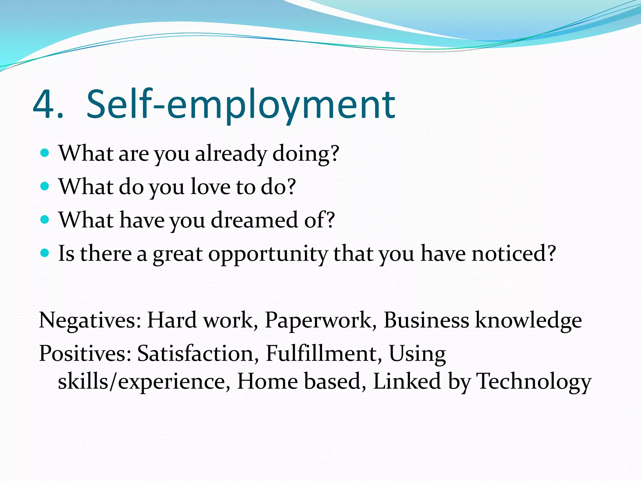 4. Self-employment
 What are you already doing?
 What do you love to do?
 What have you dreamed of?
 Is there a great opportunity that you have noticed?


Negatives: Hard work, Paperwork, Business knowledge
Positives: Satisfaction, Fulfillment, Using
  skills/experience, Home based, Linked by Technology
 