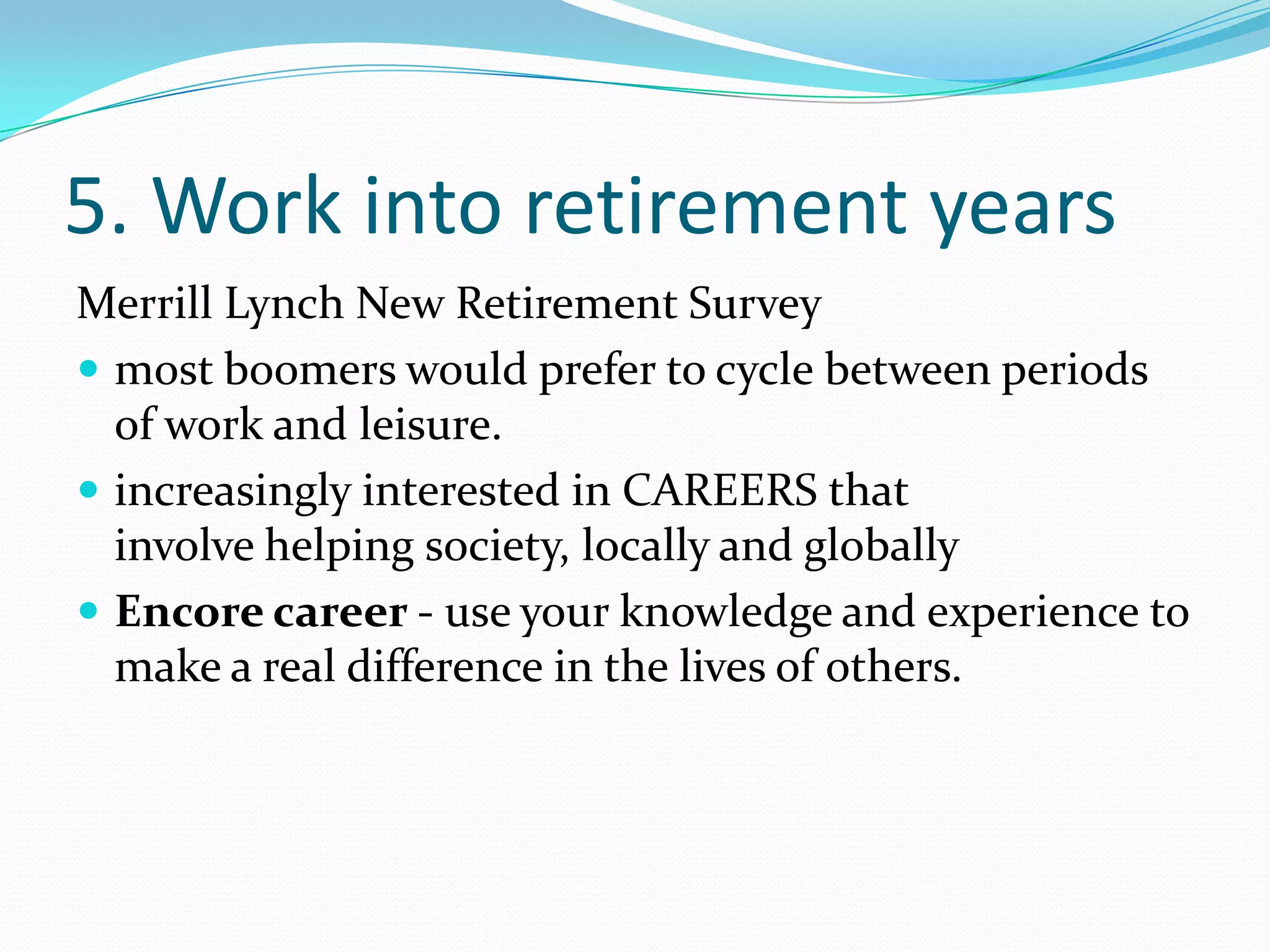 5. Work into retirement years
Merrill Lynch New Retirement Survey
 most boomers would prefer to cycle between periods
  of work and leisure.
 increasingly interested in CAREERS that
  involve helping society, locally and globally
 Encore career - use your knowledge and experience to
  make a real difference in the lives of others.
 