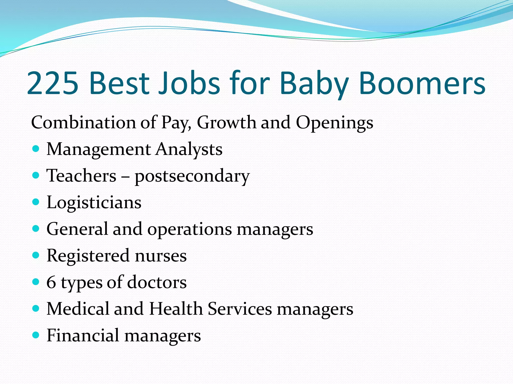 225 Best Jobs for Baby Boomers
Combination of Pay, Growth and Openings
 Management Analysts
 Teachers – postsecondary
 Logisticians
 General and operations managers
 Registered nurses
 6 types of doctors
 Medical and Health Services managers
 Financial managers
 