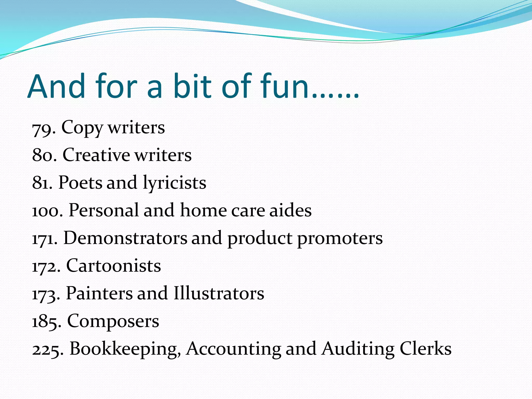 And for a bit of fun……
79. Copy writers
80. Creative writers
81. Poets and lyricists
100. Personal and home care aides
171. Demonstrators and product promoters
172. Cartoonists
173. Painters and Illustrators
185. Composers
225. Bookkeeping, Accounting and Auditing Clerks
 