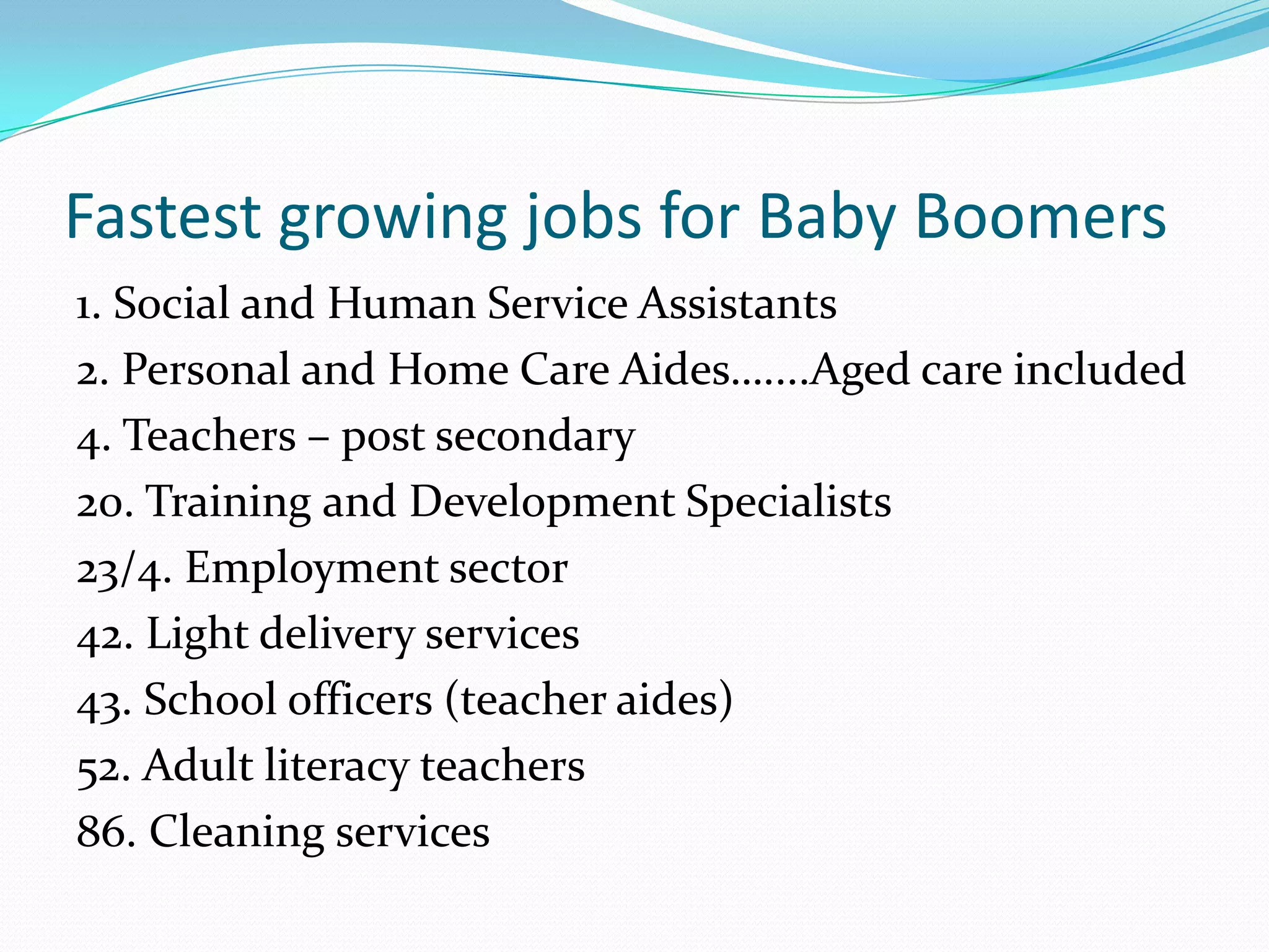 Fastest growing jobs for Baby Boomers
1. Social and Human Service Assistants
2. Personal and Home Care Aides…....Aged care included
4. Teachers – post secondary
20. Training and Development Specialists
23/4. Employment sector
42. Light delivery services
43. School officers (teacher aides)
52. Adult literacy teachers
86. Cleaning services
 