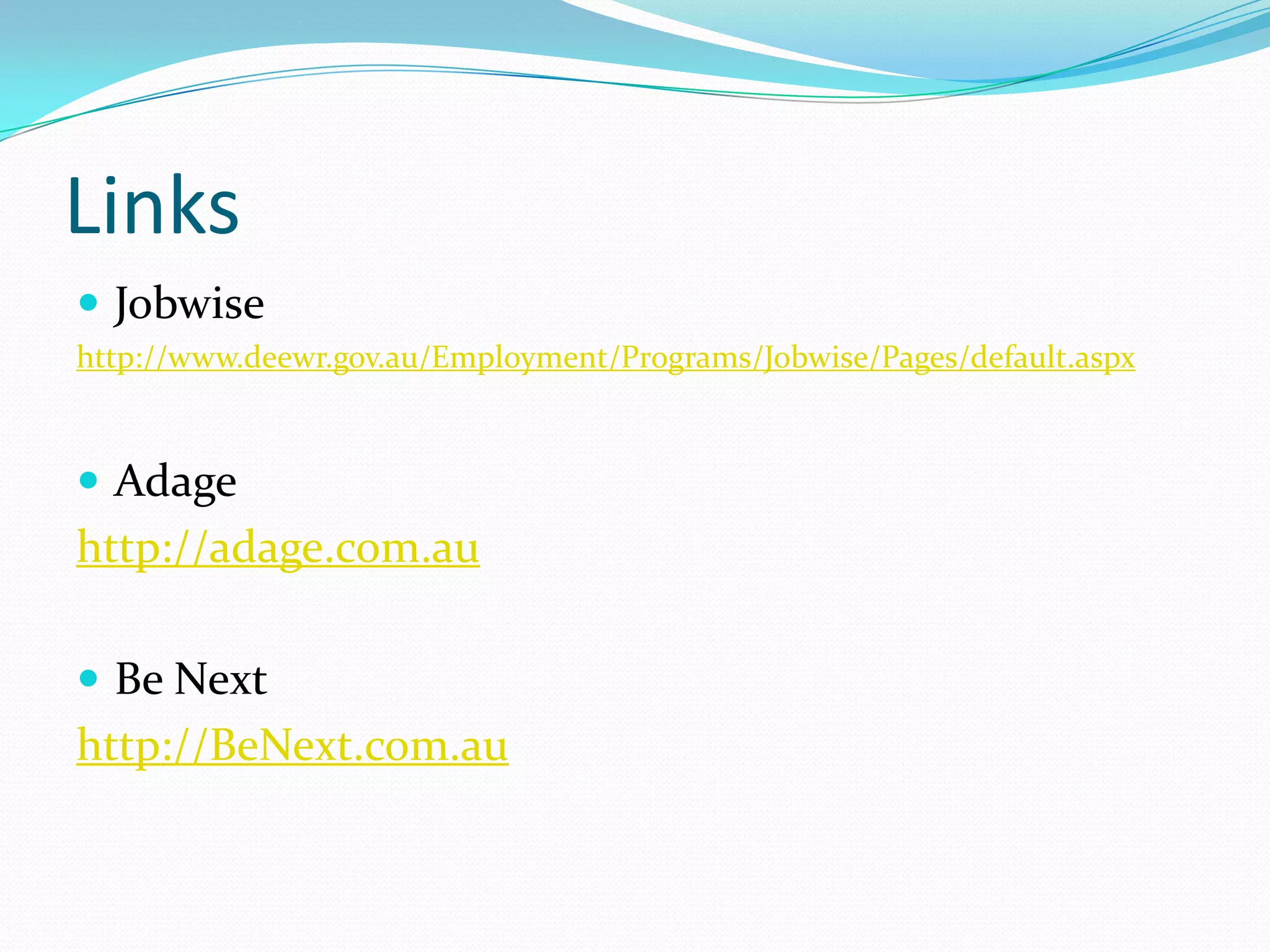 Links
 Jobwise
http://www.deewr.gov.au/Employment/Programs/Jobwise/Pages/default.aspx



 Adage
http://adage.com.au

 Be Next
http://BeNext.com.au
 