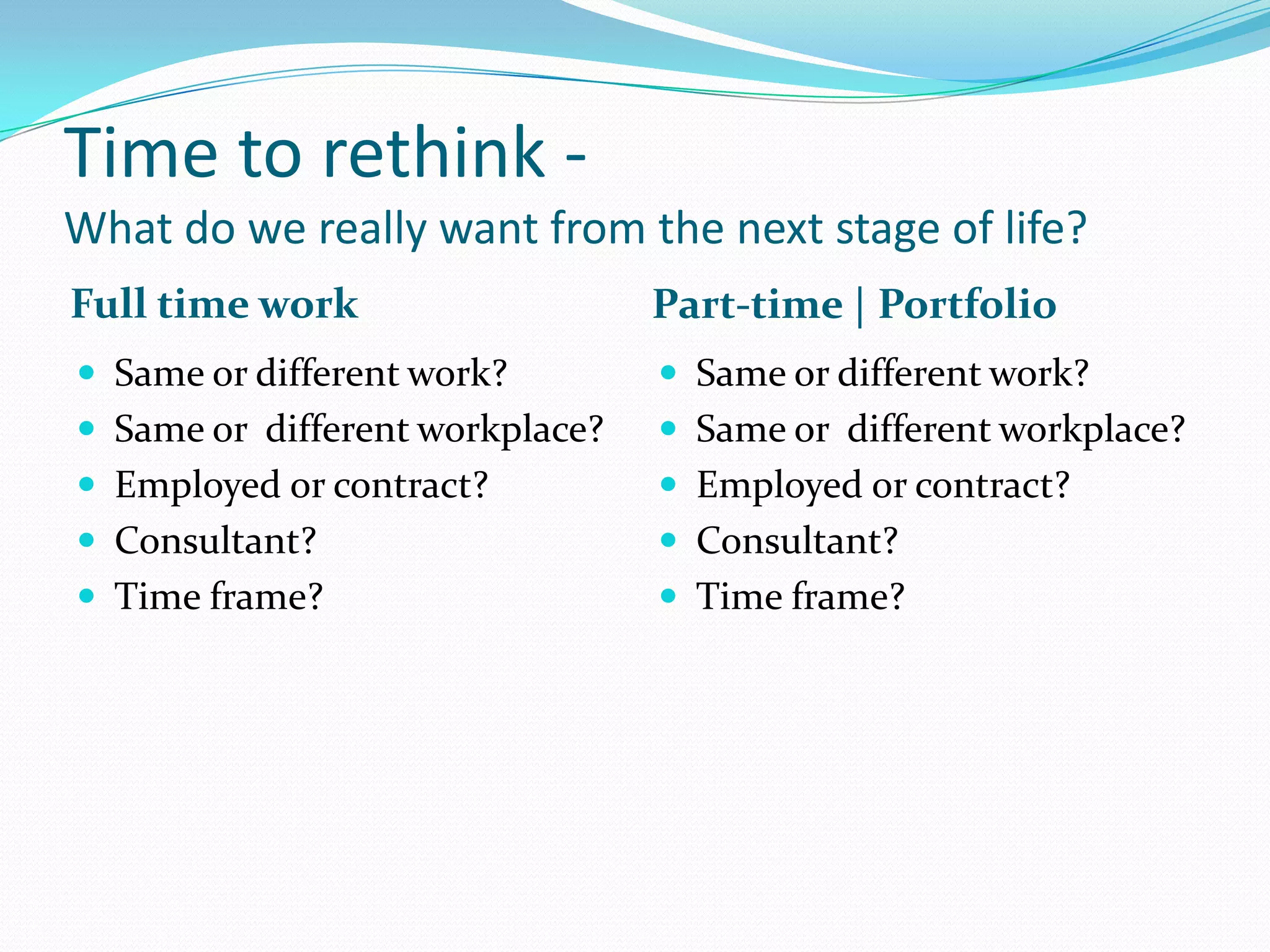 Time to rethink -
What do we really want from the next stage of life?
Full time work                   Part-time | Portfolio
 Same or different work?         Same or different work?
 Same or different workplace?    Same or different workplace?
 Employed or contract?           Employed or contract?
 Consultant?                     Consultant?
 Time frame?                     Time frame?
 