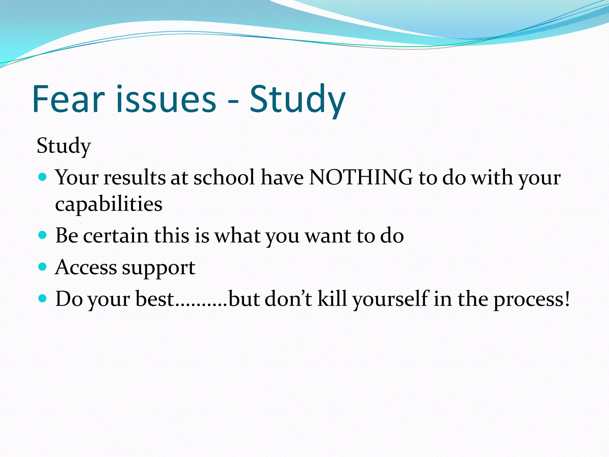 Fear issues - Study
Study
 Your results at school have NOTHING to do with your
  capabilities
 Be certain this is what you want to do
 Access support
 Do your best……….but don’t kill yourself in the process!
 